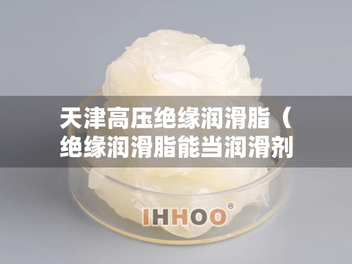 天津高压绝缘润滑脂（绝缘润滑脂能当润滑剂使用吗）