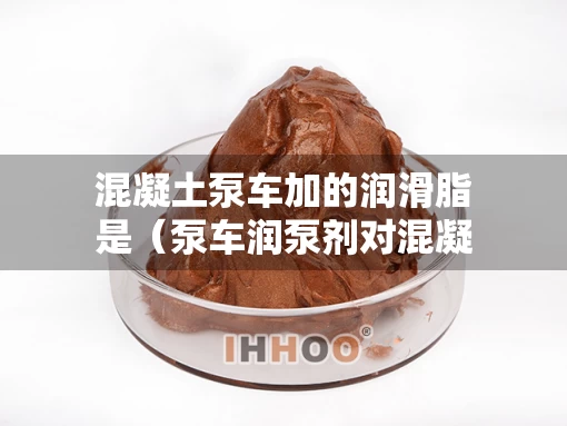 混凝土泵车加的润滑脂是（泵车润泵剂对混凝土危害）