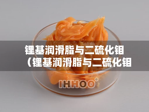 锂基润滑脂与二硫化钼（锂基润滑脂与二硫化钼的关系）