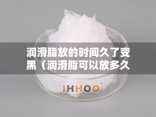 润滑脂放的时间久了变黑（润滑脂可以放多久）
