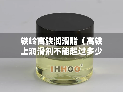 铁岭高铁润滑脂（高铁上润滑剂不能超过多少毫升）