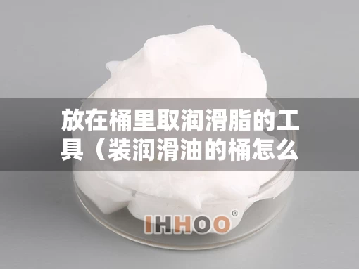 放在桶里取润滑脂的工具（装润滑油的桶怎么清洗）