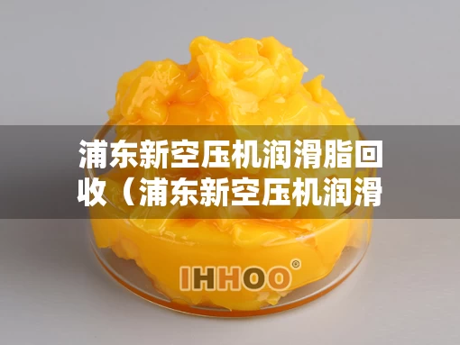 浦东新空压机润滑脂回收（浦东新空压机润滑脂回收公司）