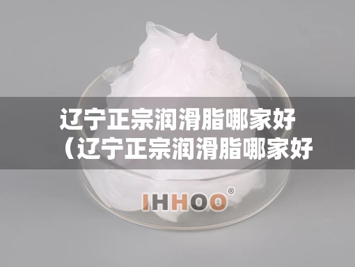 辽宁正宗润滑脂哪家好（辽宁正宗润滑脂哪家好用）