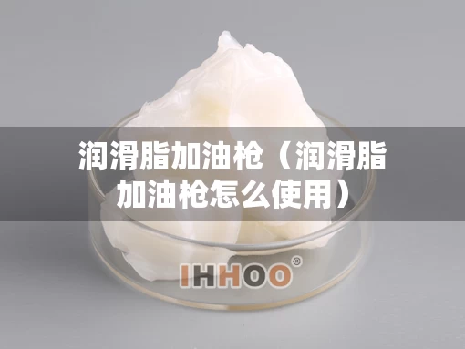 润滑脂加油枪（润滑脂加油枪怎么使用）