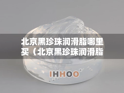 北京黑珍珠润滑脂哪里买（北京黑珍珠润滑脂哪里买便宜）