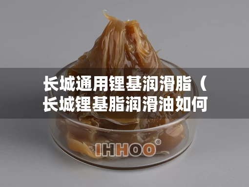 长城通用锂基润滑脂（长城锂基脂润滑油如何辨别真假）
