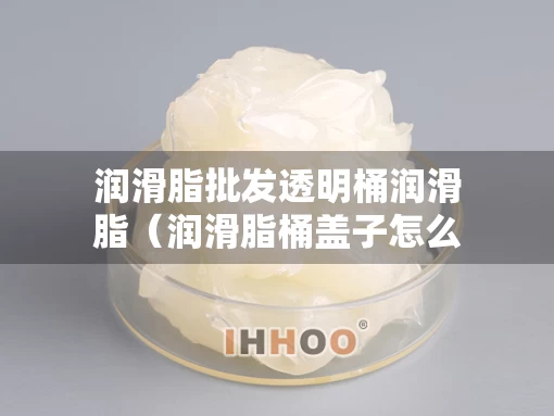 润滑脂批发透明桶润滑脂（润滑脂桶盖子怎么开图解）