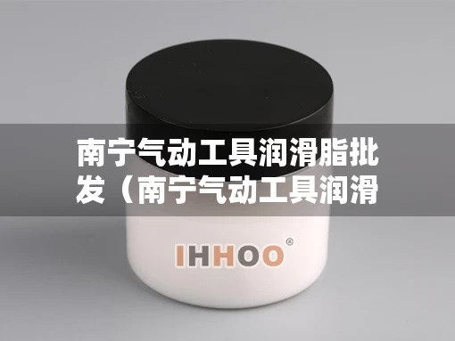 南宁气动工具润滑脂批发（南宁气动工具润滑脂批发市场）