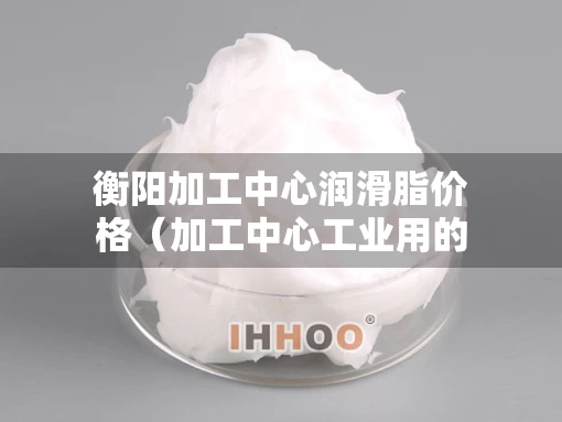 衡阳加工中心润滑脂价格（加工中心工业用的润滑油有毒吗）