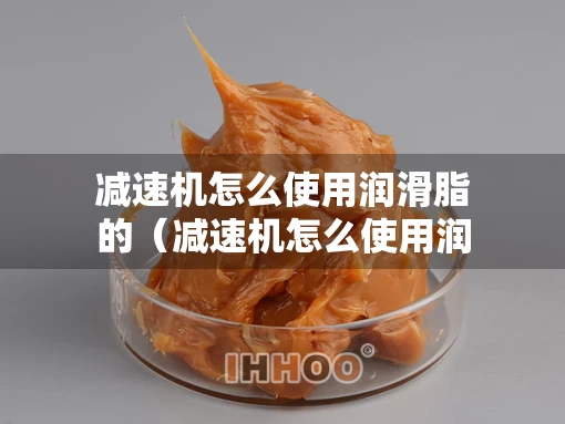 减速机怎么使用润滑脂的（减速机怎么使用润滑脂的视频）