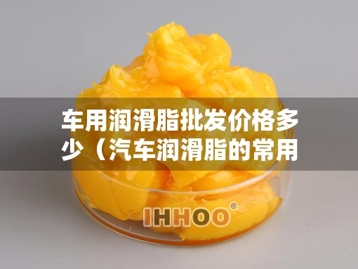 车用润滑脂批发价格多少（汽车润滑脂的常用品种）