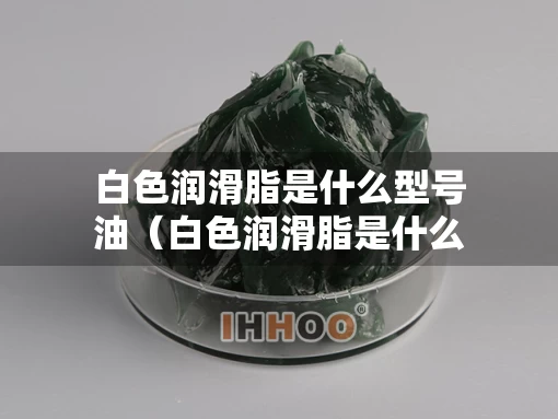 白色润滑脂是什么型号油（白色润滑脂是什么材料）