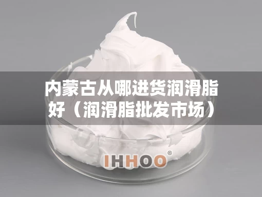 内蒙古从哪进货润滑脂好（润滑脂批发市场）