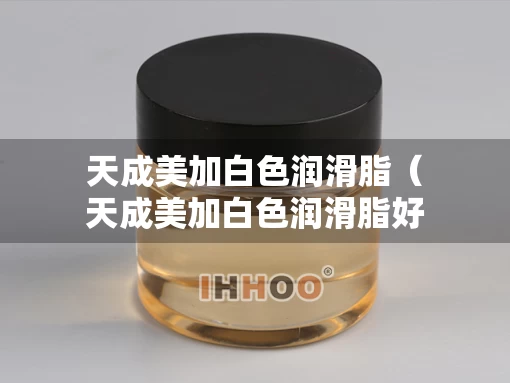 天成美加白色润滑脂（天成美加白色润滑脂好用吗）