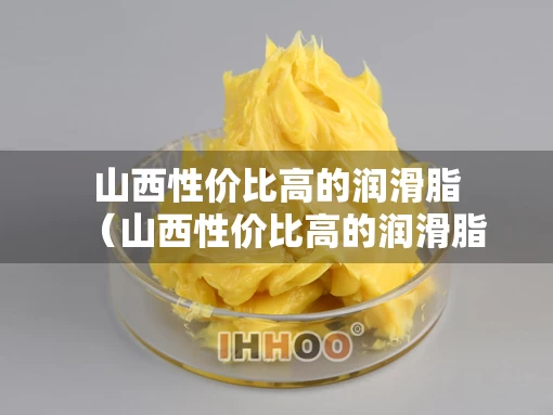山西性价比高的润滑脂（山西性价比高的润滑脂店）