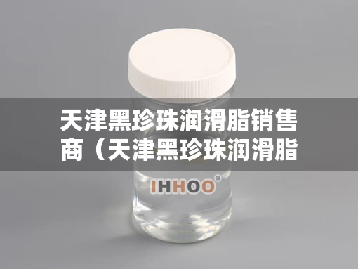 天津黑珍珠润滑脂销售商（天津黑珍珠润滑脂销售商有哪些）