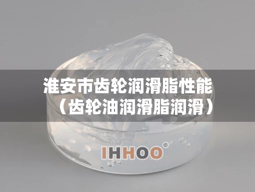淮安市齿轮润滑脂性能（齿轮油润滑脂润滑）