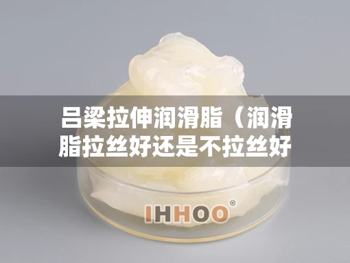 吕梁拉伸润滑脂（润滑脂拉丝好还是不拉丝好）