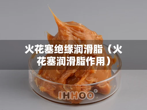 火花塞绝缘润滑脂（火花塞润滑脂作用）