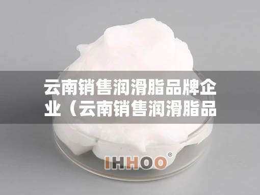 云南销售润滑脂品牌企业（云南销售润滑脂品牌企业排名）