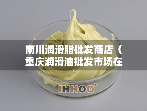 南川润滑脂批发商店（重庆润滑油批发市场在哪里）