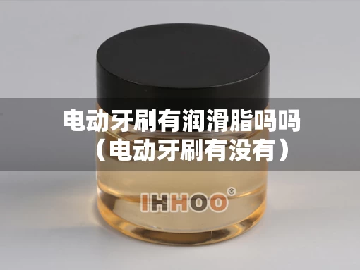 电动牙刷有润滑脂吗吗（电动牙刷有没有）