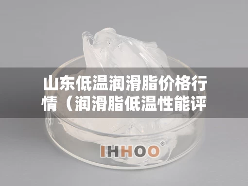 山东低温润滑脂价格行情（润滑脂低温性能评定指标）