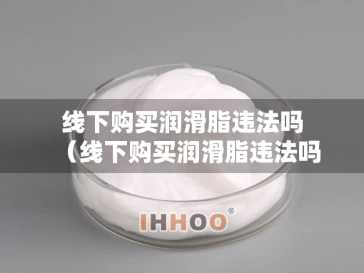 线下购买润滑脂违法吗（线下购买润滑脂违法吗怎么举报）