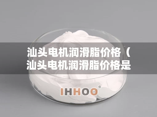 汕头电机润滑脂价格（汕头电机润滑脂价格是多少）