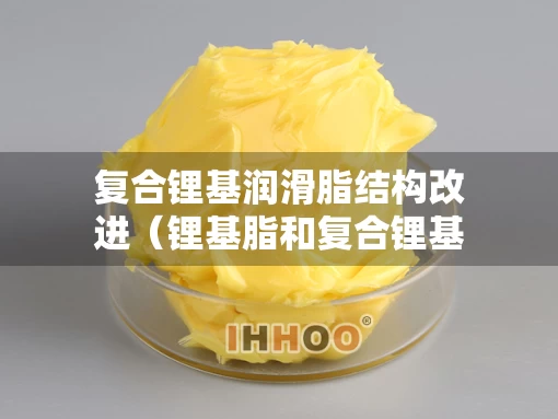 复合锂基润滑脂结构改进（锂基脂和复合锂基脂有什么不同）