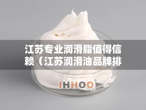 江苏专业润滑脂值得信赖（江苏润滑油品牌排行榜）