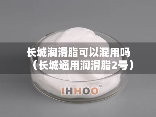 长城润滑脂可以混用吗（长城通用润滑脂2号）