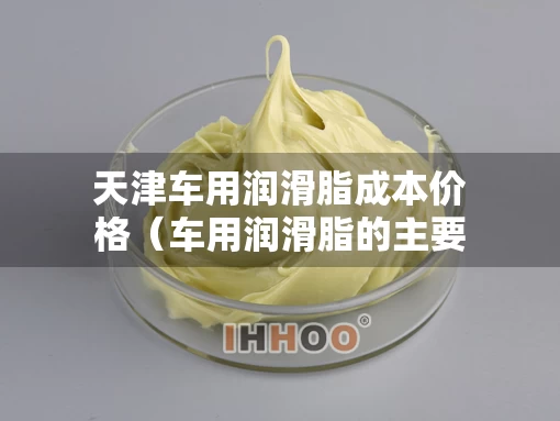 天津车用润滑脂成本价格（车用润滑脂的主要组成）