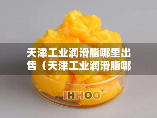 天津工业润滑脂哪里出售（天津工业润滑脂哪里出售便宜）