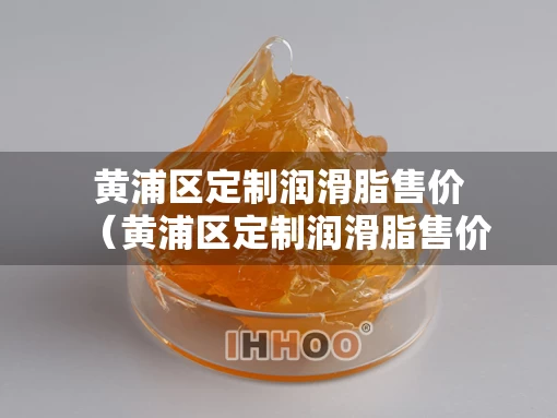 黄浦区定制润滑脂售价（黄浦区定制润滑脂售价查询）