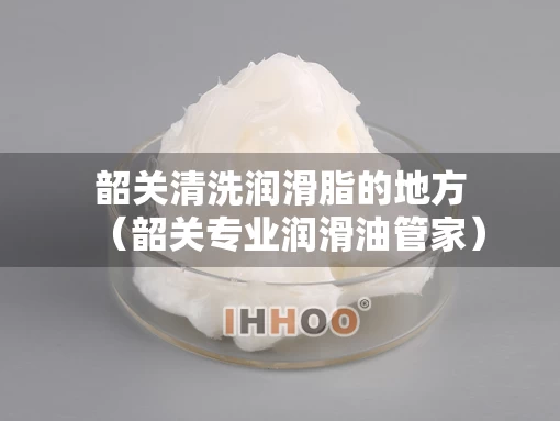 韶关清洗润滑脂的地方（韶关专业润滑油管家）