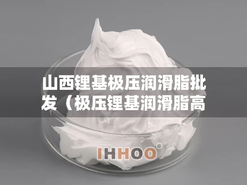 山西锂基极压润滑脂批发（极压锂基润滑脂高温厂家）