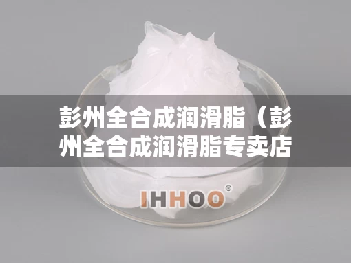 彭州全合成润滑脂（彭州全合成润滑脂专卖店）