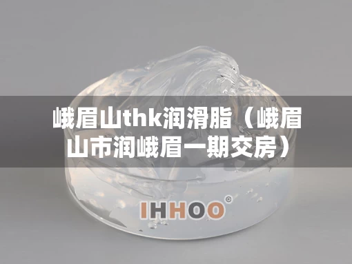 峨眉山thk润滑脂（峨眉山市润峨眉一期交房）