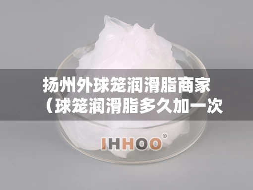 扬州外球笼润滑脂商家（球笼润滑脂多久加一次）