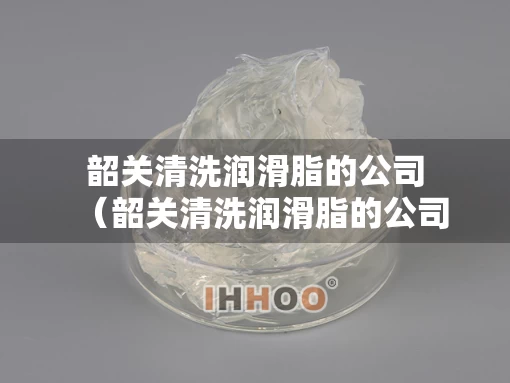 韶关清洗润滑脂的公司（韶关清洗润滑脂的公司有哪些）