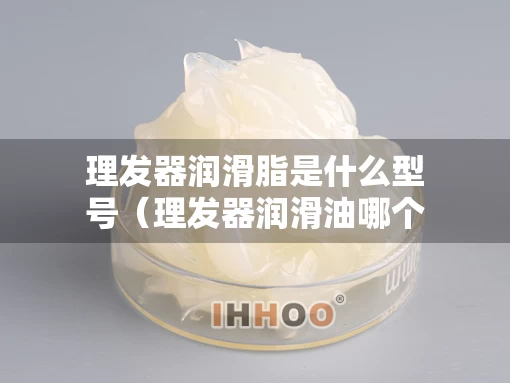 理发器润滑脂是什么型号（理发器润滑油哪个牌子比较好用）