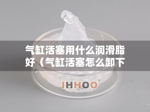 气缸活塞用什么润滑脂好（气缸活塞怎么卸下来）