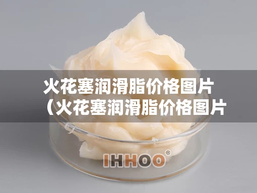 火花塞润滑脂价格图片（火花塞润滑脂价格图片及价格）