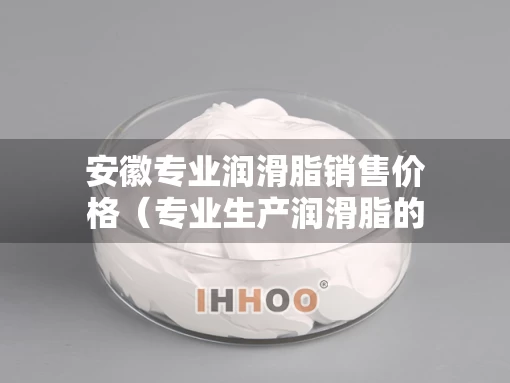 安徽专业润滑脂销售价格（专业生产润滑脂的厂家）