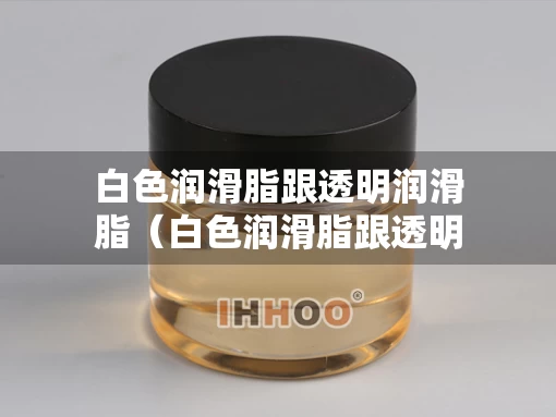 白色润滑脂跟透明润滑脂（白色润滑脂跟透明润滑脂哪个好）