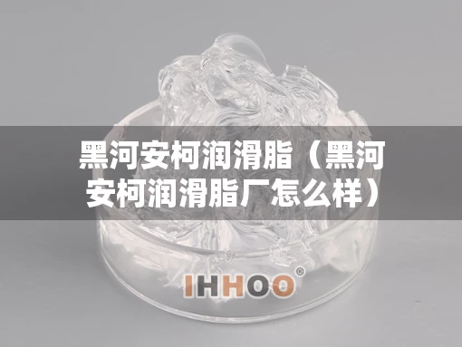 黑河安柯润滑脂（黑河安柯润滑脂厂怎么样）