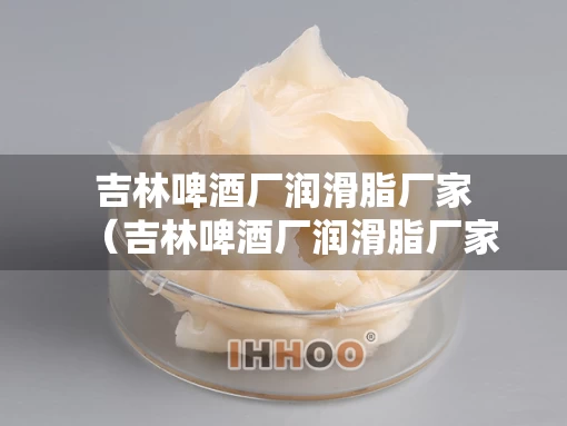 吉林啤酒厂润滑脂厂家（吉林啤酒厂润滑脂厂家电话）