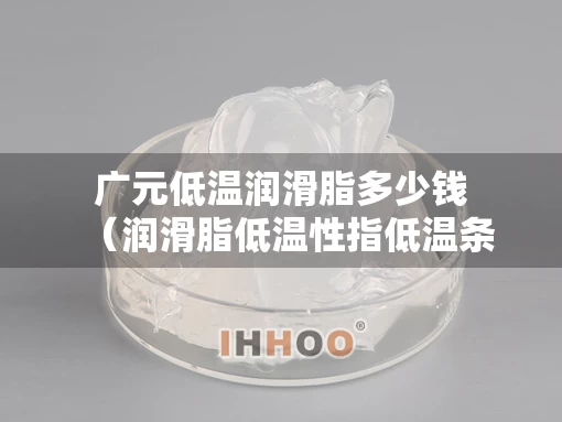 广元低温润滑脂多少钱（润滑脂低温性指低温条件）